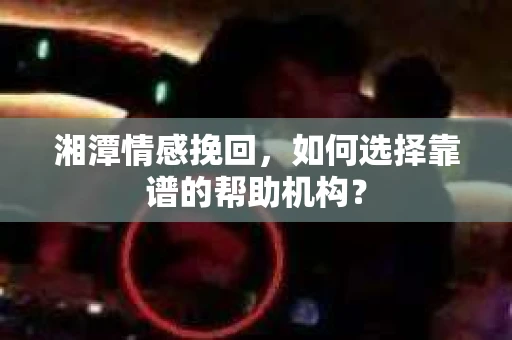 湘潭情感挽回，如何选择靠谱的帮助机构？