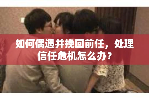 如何偶遇并挽回前任，处理信任危机怎么办？