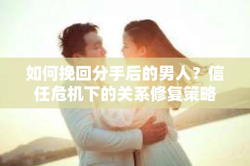 如何挽回分手后的男人？信任危机下的关系修复策略