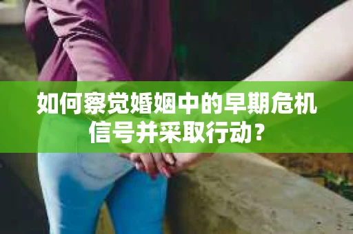 如何察觉婚姻中的早期危机信号并采取行动？