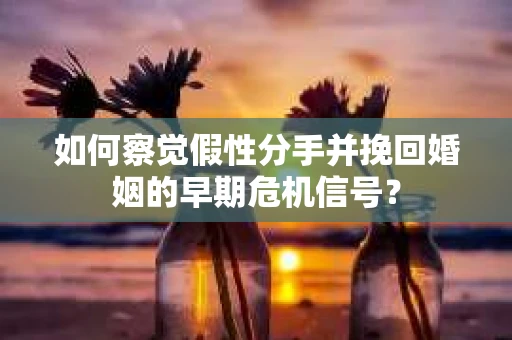 如何察觉假性分手并挽回婚姻的早期危机信号？