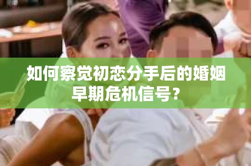 如何察觉初恋分手后的婚姻早期危机信号？