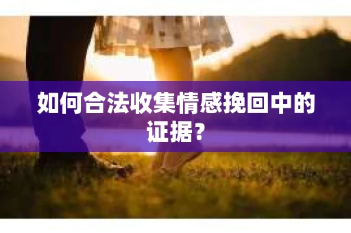 如何合法收集情感挽回中的证据？