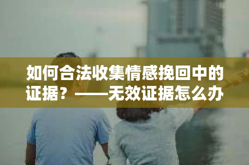 如何合法收集情感挽回中的证据？——无效证据怎么办？