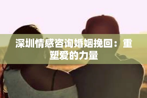 深圳情感咨询婚姻挽回：重塑爱的力量