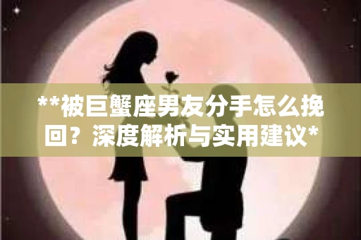 **被巨蟹座男友分手怎么挽回？深度解析与实用建议**