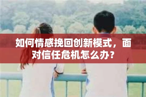 如何情感挽回创新模式，面对信任危机怎么办？