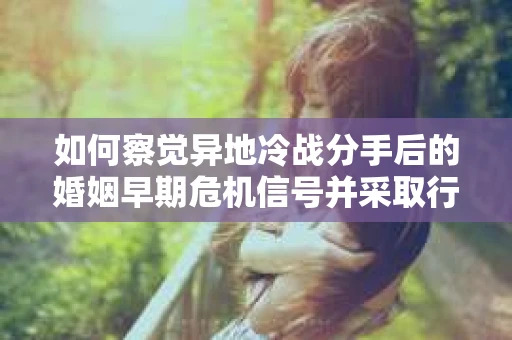 如何察觉异地冷战分手后的婚姻早期危机信号并采取行动？