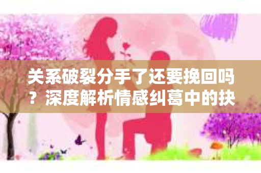 关系破裂分手了还要挽回吗？深度解析情感纠葛中的抉择