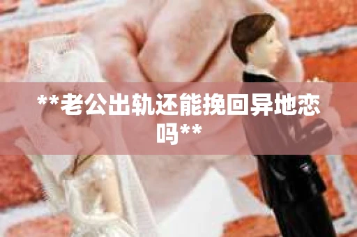 **老公出轨还能挽回异地恋吗**