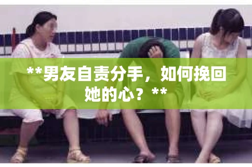 **男友自责分手，如何挽回她的心？**