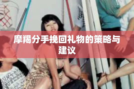 摩羯分手挽回礼物的策略与建议