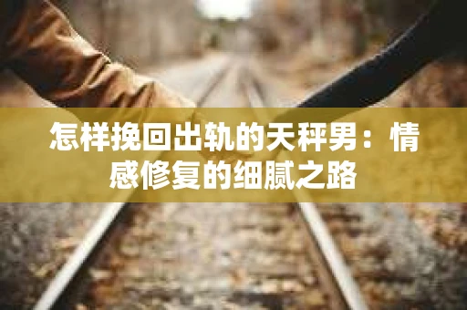 怎样挽回出轨的天秤男：情感修复的细腻之路