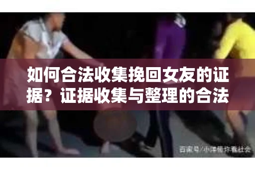 如何合法收集挽回女友的证据？证据收集与整理的合法策略怎么办？