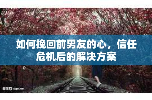 如何挽回前男友的心，信任危机后的解决方案