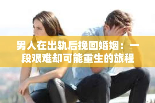 男人在出轨后挽回婚姻：一段艰难却可能重生的旅程