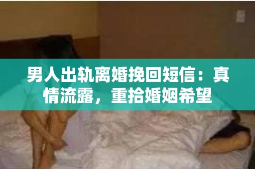 男人出轨离婚挽回短信：真情流露，重拾婚姻希望