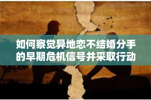 如何察觉异地恋不结婚分手的早期危机信号并采取行动？