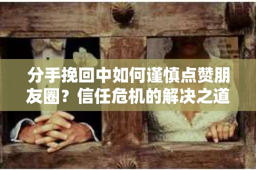 分手挽回中如何谨慎点赞朋友圈？信任危机的解决之道