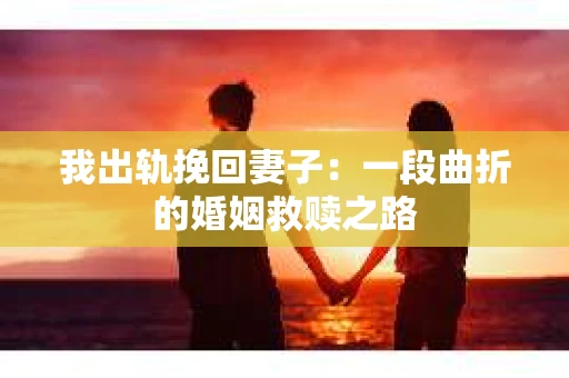 我出轨挽回妻子：一段曲折的婚姻救赎之路