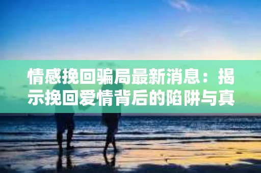 情感挽回骗局最新消息：揭示挽回爱情背后的陷阱与真相