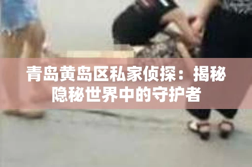 青岛黄岛区私家侦探：揭秘隐秘世界中的守护者