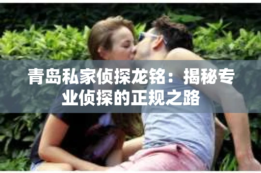 青岛私家侦探龙铭：揭秘专业侦探的正规之路