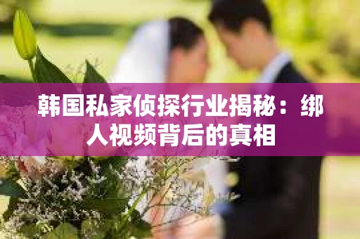 韩国私家侦探行业揭秘：绑人视频背后的真相