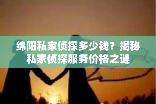 绵阳私家侦探多少钱？揭秘私家侦探服务价格之谜