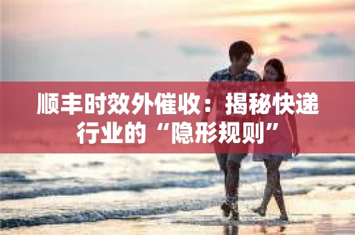 顺丰时效外催收：揭秘快递行业的“隐形规则”