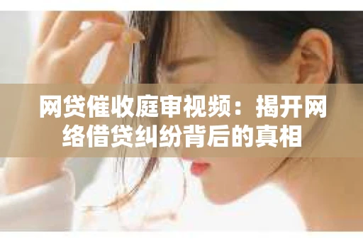 网贷催收庭审视频：揭开网络借贷纠纷背后的真相