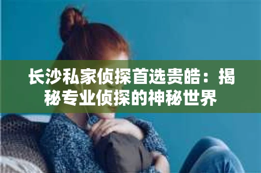 长沙私家侦探首选贵皓：揭秘专业侦探的神秘世界