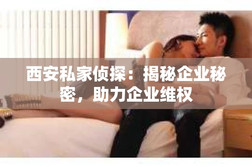 西安私家侦探：揭秘企业秘密，助力企业维权
