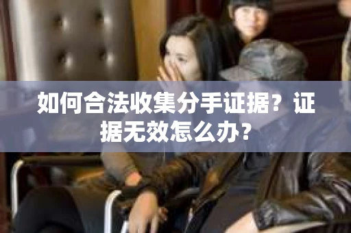 如何合法收集分手证据?证据无效怎么办? 如何合法收集分手证据?证据无效怎么办?