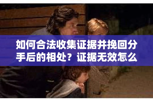 如何合法收集证据并挽回分手后的相处?证据无效怎么办? 如何合法收集证据并挽回分手后的相处?证据无效怎么办?