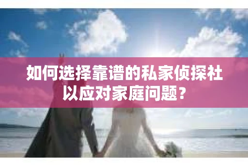 如何选择靠谱的私家侦探社以应对家庭问题？