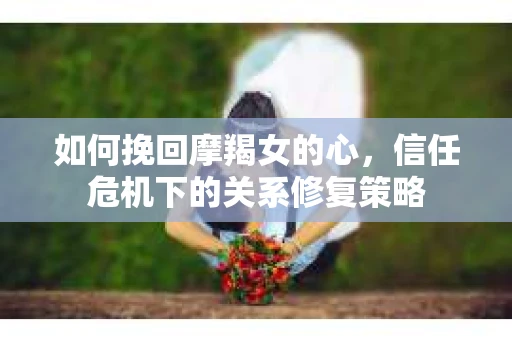 如何挽回摩羯女的心，信任危机下的关系修复策略