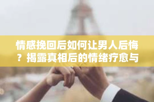 情感挽回后如何让男人后悔？揭露真相后的情绪疗愈与人生决策