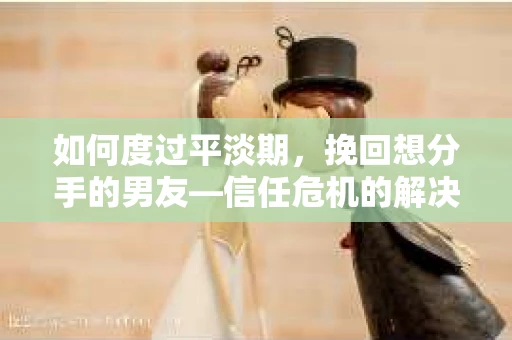 如何度过平淡期，挽回想分手的男友—信任危机的解决之道