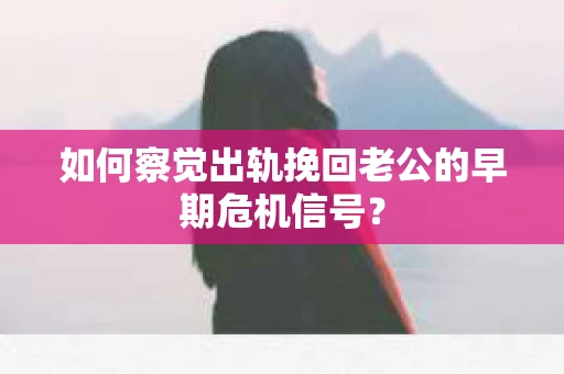 如何察觉出轨挽回老公的早期危机信号？