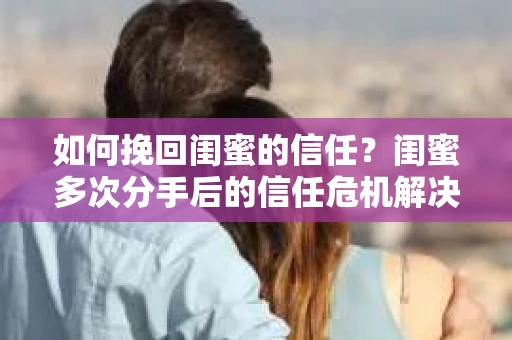 如何挽回闺蜜的信任？闺蜜多次分手后的信任危机解决方案