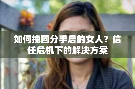 如何挽回分手后的女人？信任危机下的解决方案