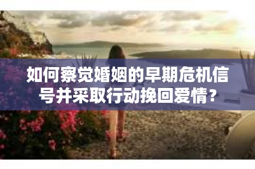 如何察觉婚姻的早期危机信号并采取行动挽回爱情？