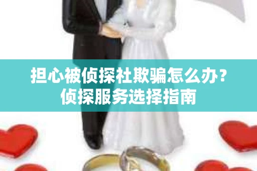 担心被侦探社欺骗怎么办？侦探服务选择指南