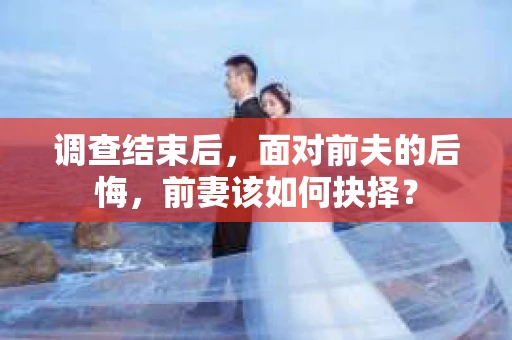 调查结束后，面对前夫的后悔，前妻该如何抉择？