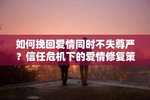 如何挽回爱情同时不失尊严？信任危机下的爱情修复策略