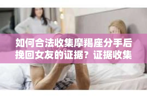 如何合法收集摩羯座分手后挽回女友的证据？证据收集策略与法律风险防范