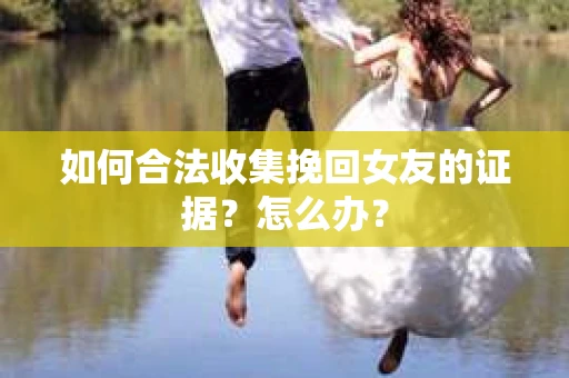 如何合法收集挽回女友的证据?怎么办? 如何合法收集挽回女友的证据?怎么办?