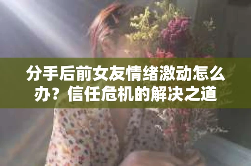 分手后前女友情绪激动怎么办？信任危机的解决之道