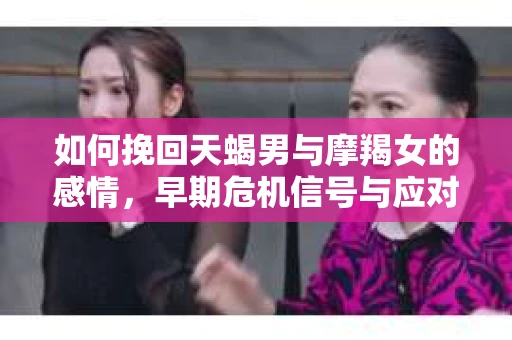 如何挽回天蝎男与摩羯女的感情，早期危机信号与应对策略